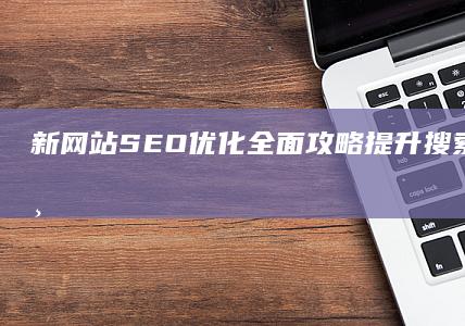 新网站SEO优化全面攻略：提升搜索引擎排名与流量的策略